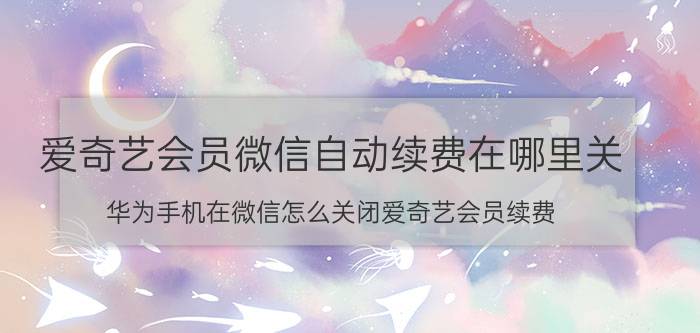 爱奇艺会员微信自动续费在哪里关 华为手机在微信怎么关闭爱奇艺会员续费？